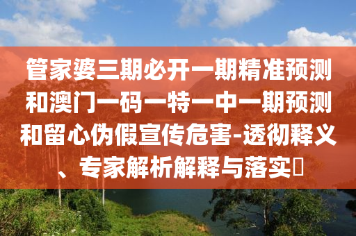 管家婆三期必开一期精准预测和澳门一码一特一中一期预测和留心伪假宣传危害-透彻释义、专家解析解释与落实