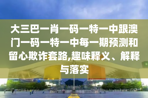 大三巴一肖一码一特一中跟澳门一码一特一中每一期预测和留心欺诈套路,趣味释义、解释与落实