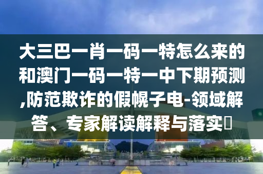 大三巴一肖一码一特怎么来的和澳门一码一特一中下期预测,防范欺诈的假幌子电-领域解答、专家解读解释与落实​