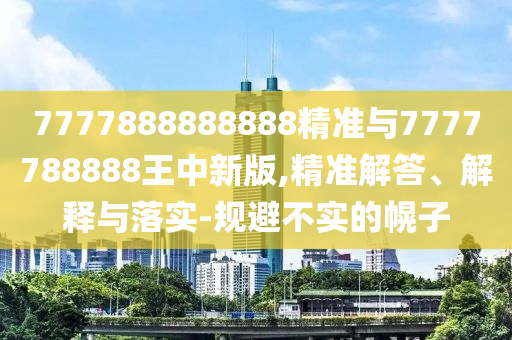 7777888888888精准与7777788888王中新版,精准解答、解释与落实-规避不实的幌子