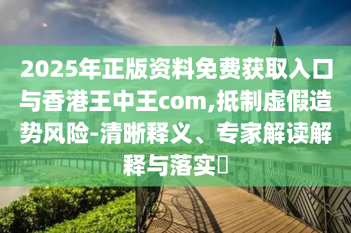2025年正版资料免费获取入口与香港王中王com,抵制虚假造势风险-清晰释义、专家解读解释与落实​