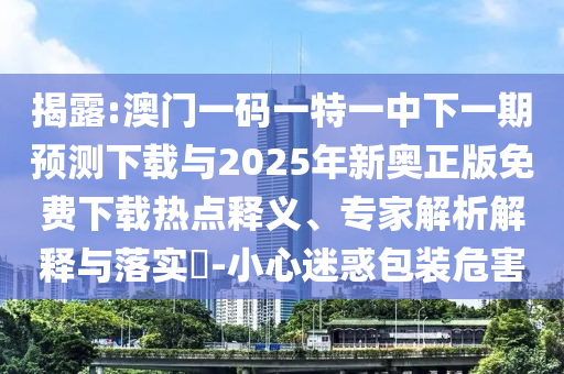 揭露:澳门一码一特一中下一期预测下载与2025年新奥正版免费下载热点释义、专家解析解释与落实​-小心迷惑包装危害