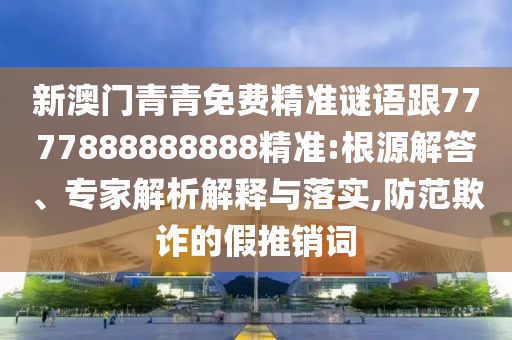 新澳门青青免费精准谜语跟7777888888888精准:根源解答、专家解析解释与落实,防范欺诈的假推销词