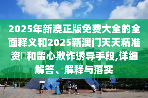 2025年新澳正版免费大全的全面释义和2025新澳门天天精准资枓和留心欺诈诱导手段,详细解答、解释与落实