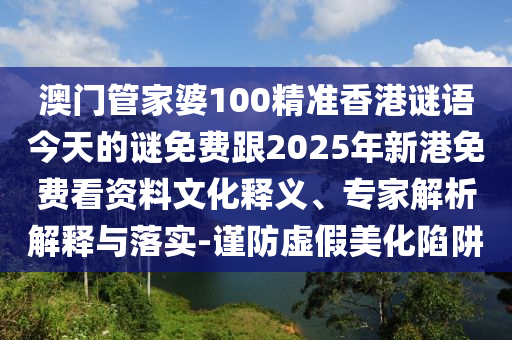 澳门管家婆100精准香港谜语今天的谜免费跟2025年新港免费看资料文化释义、专家解析解释与落实-谨防虚假美化陷阱