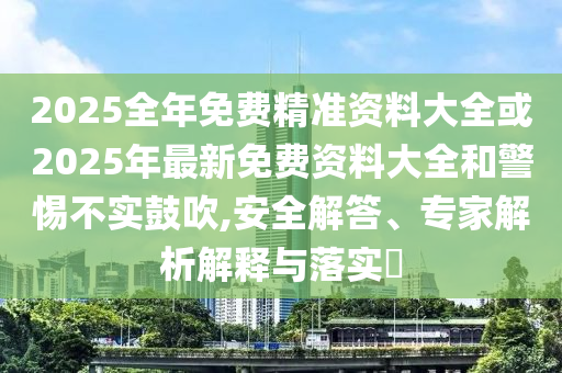 2025全年免费精准资料大全或2025年最新免费资料大全和警惕不实鼓吹,安全解答、专家解析解释与落实