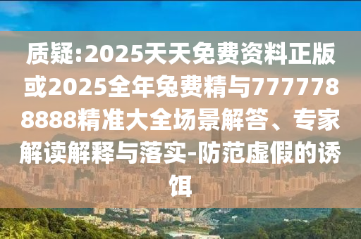 质疑:2025天天免费资料正版或2025全年兔费精与7777788888精准大全场景解答、专家解读解释与落实-防范虚假的诱饵