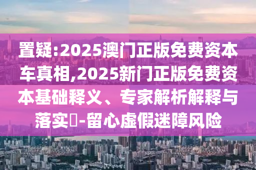 置疑:2025澳门正版免费资本车真相,2025新门正版免费资本基础释义、专家解析解释与落实-留心虚假迷障风险