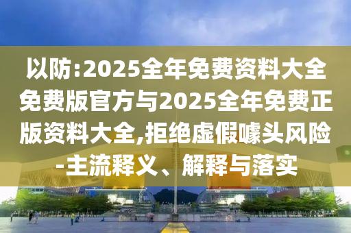 以防:2025全年免费资料大全免费版官方与2025全年免费正版资料大全,拒绝虚假噱头风险-主流释义、解释与落实