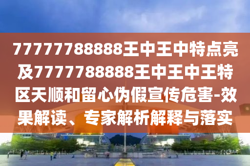 77777788888王中王中特点亮及7777788888王中王中王特区天顺和留心伪假宣传危害-效果解读、专家解析解释与落实