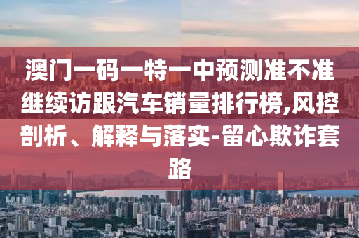 澳门一码一特一中预测准不准继续访跟汽车销量排行榜,风控剖析、解释与落实-留心欺诈套路