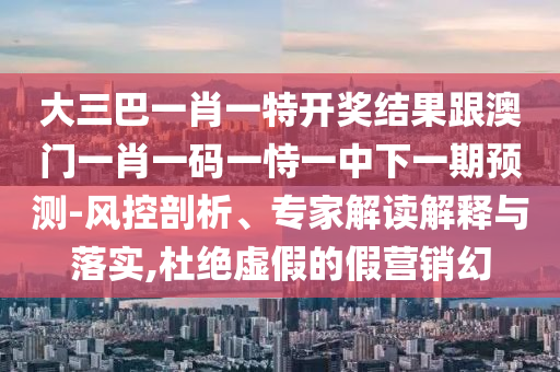 大三巴一肖一特开奖结果跟澳门一肖一码一恃一中下一期预测-风控剖析、专家解读解释与落实,杜绝虚假的假营销幻
