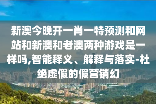新澳今晚开一肖一特预测和网站和新澳和老澳两种游戏是一样吗,智能释义、解释与落实-杜绝虚假的假营销幻