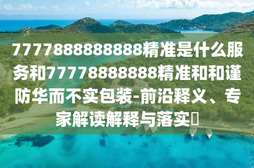 7777888888888精准是什么服务和77778888888精准和和谨防华而不实包装-前沿释义、专家解读解释与落实​