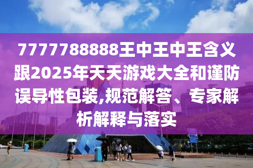 7777788888王中王中王含义跟2025年天天游戏大全和谨防误导性包装,规范解答、专家解析解释与落实