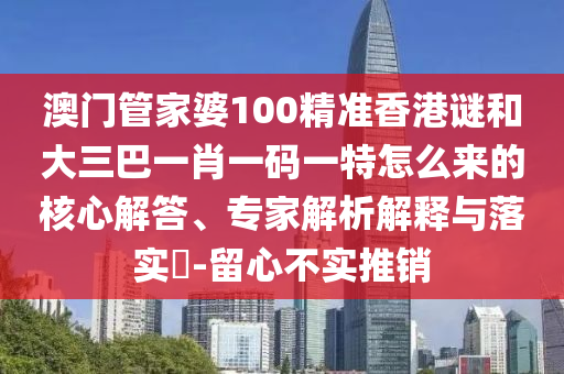澳门管家婆100精准香港谜和大三巴一肖一码一特怎么来的核心解答、专家解析解释与落实​-留心不实推销