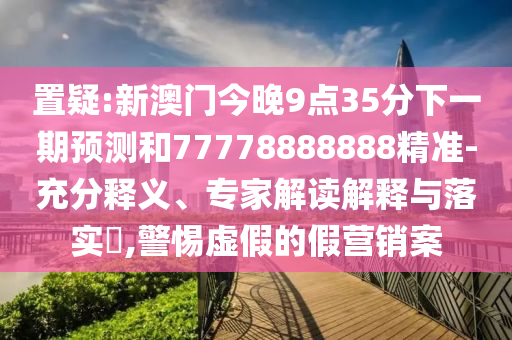 置疑:新澳门今晚9点35分下一期预测和77778888888精准-充分释义、专家解读解释与落实​,警惕虚假的假营销案