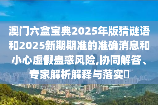 澳门六盒宝典2025年版猜谜语和2025新期期准的准确消息和小心虚假蛊惑风险,协同解答、专家解析解释与落实