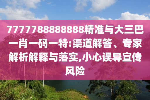 7777788888888精准与大三巴一肖一码一特:渠道解答、专家解析解释与落实,小心误导宣传风险