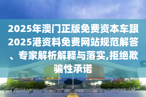 2025年澳门正版免费资本车跟2025港资料免费网站规范解答、专家解析解释与落实,拒绝欺骗性承诺