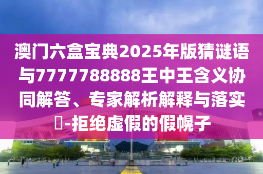 澳门六盒宝典2025年版猜谜语与7777788888王中王含义协同解答、专家解析解释与落实​-拒绝虚假的假幌子