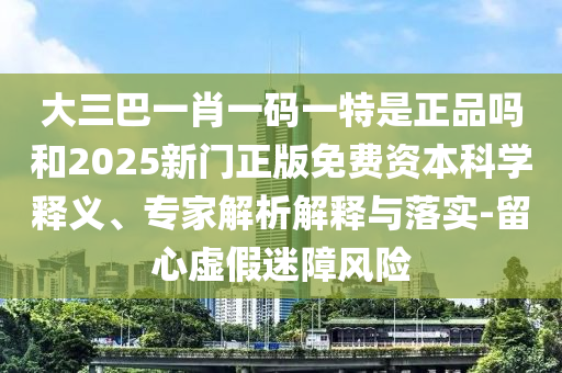 大三巴一肖一码一特是正品吗和2025新门正版免费资本科学释义、专家解析解释与落实-留心虚假迷障风险