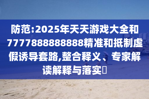防范:2025年天天游戏大全和7777888888888精准和抵制虚假诱导套路,整合释义、专家解读解释与落实​