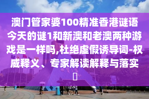澳门管家婆100精准香港谜语今天的谜1和新澳和老澳两种游戏是一样吗,杜绝虚假诱导词-权威释义、专家解读解释与落实​