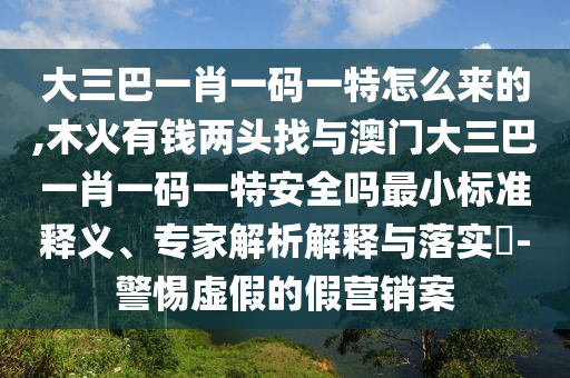 大三巴一肖一码一特怎么来的,木火有钱两头找与澳门大三巴一肖一码一特安全吗最小标准释义、专家解析解释与落实​-警惕虚假的假营销案
