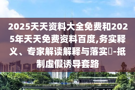 2025天天资料大全免费和2025年天天免费资料百度,务实释义、专家解读解释与落实​-抵制虚假诱导套路