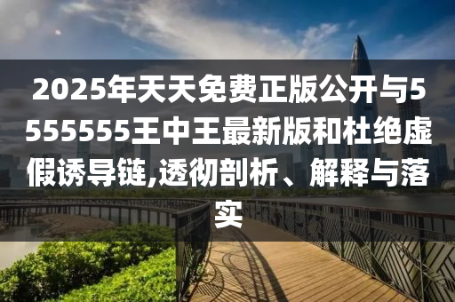 2025年天天免费正版公开与5555555王中王最新版和杜绝虚假诱导链,透彻剖析、解释与落实