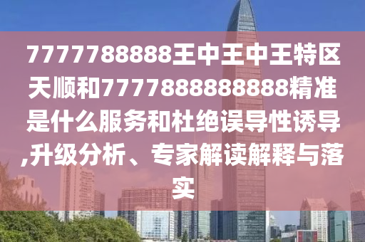 7777788888王中王中王特区天顺和7777888888888精准是什么服务和杜绝误导性诱导,升级分析、专家解读解释与落实