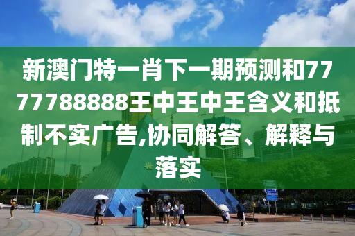 新澳门特一肖下一期预测和7777788888王中王中王含义和抵制不实广告,协同解答、解释与落实