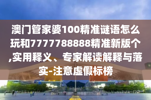 澳门管家婆100精准谜语怎么玩和7777788888精准新版个,实用释义、专家解读解释与落实-注意虚假标榜
