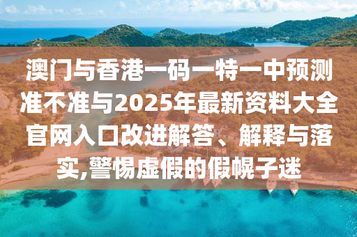 澳门与香港一码一特一中预测准不准与2025年最新资料大全官网入口改进解答、解释与落实,警惕虚假的假幌子迷