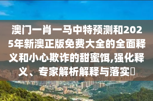 澳门一肖一马中特预测和2025年新澳正版免费大全的全面释义和小心欺诈的甜蜜饵,强化释义、专家解析解释与落实​