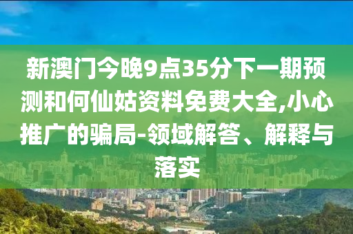 新澳门今晚9点35分下一期预测和何仙姑资料免费大全,小心推广的骗局-领域解答、解释与落实