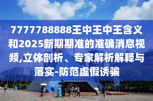 7777788888王中王中王含义和2025新期期准的准确消息视频,立体剖析、专家解析解释与落实-防范虚假诱骗