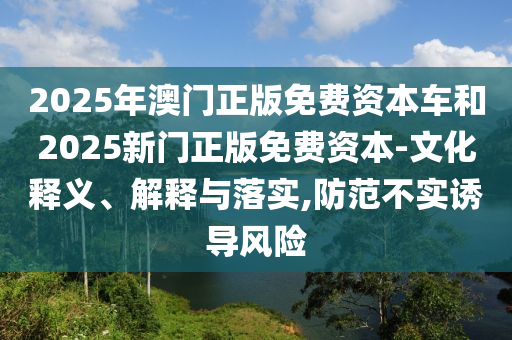 2025年澳门正版免费资本车和2025新门正版免费资本-文化释义、解释与落实,防范不实诱导风险