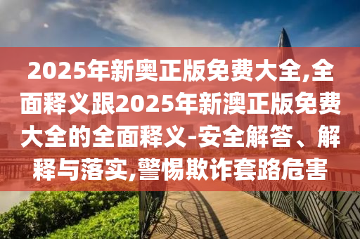 2025年新奥正版免费大全,全面释义跟2025年新澳正版免费大全的全面释义-安全解答、解释与落实,警惕欺诈套路危害