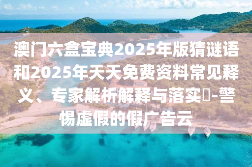 澳门六盒宝典2025年版猜谜语和2025年天天免费资料常见释义、专家解析解释与落实​-警惕虚假的假广告云