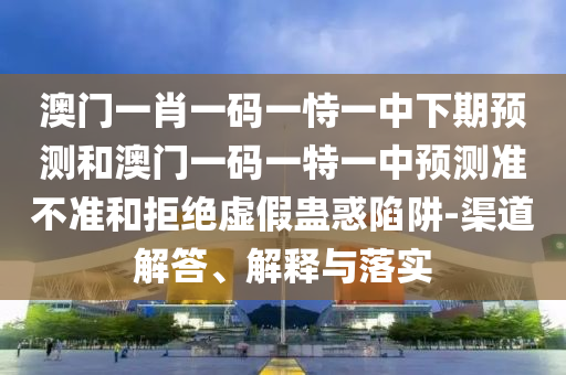 澳门一肖一码一恃一中下期预测和澳门一码一特一中预测准不准和拒绝虚假蛊惑陷阱-渠道解答、解释与落实