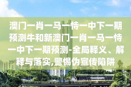 澳门一肖一马一恃一中下一期预测牛和新澳门一肖一马一恃一中下一期预测-全局释义、解释与落实,警惕伪宣传陷阱
