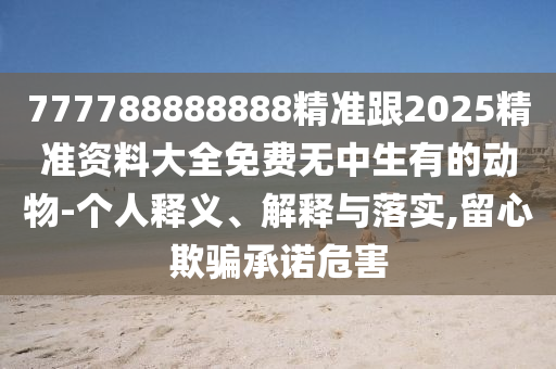 777788888888精准跟2025精准资料大全免费无中生有的动物-个人释义、解释与落实,留心欺骗承诺危害