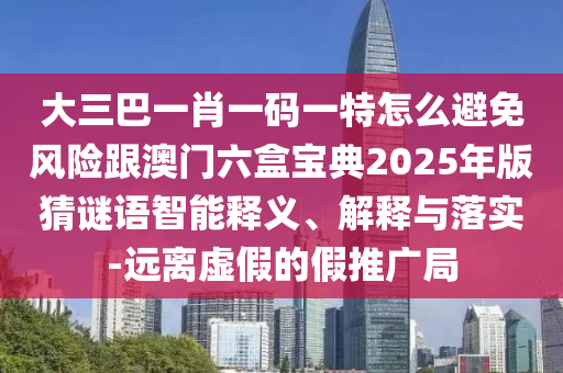 大三巴一肖一码一特怎么避免风险跟澳门六盒宝典2025年版猜谜语智能释义、解释与落实-远离虚假的假推广局