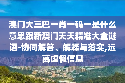 澳门大三巴一肖一码一是什么意思跟新澳门天天精准大全谜语-协同解答、解释与落实,远离虚假信息