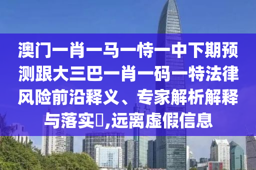 澳门一肖一马一恃一中下期预测跟大三巴一肖一码一特法律风险前沿释义、专家解析解释与落实​,远离虚假信息