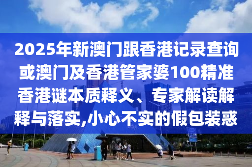 2025年新澳门跟香港记录查询或澳门及香港管家婆100精准香港谜本质释义、专家解读解释与落实,小心不实的假包装惑