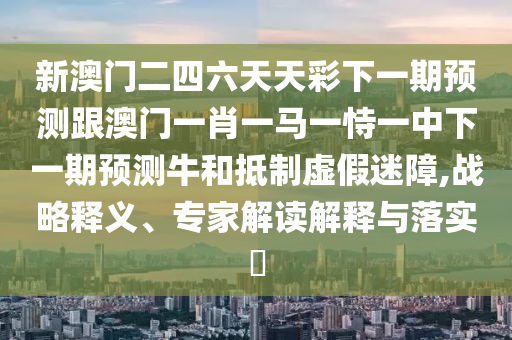 新澳门二四六天天彩下一期预测跟澳门一肖一马一恃一中下一期预测牛和抵制虚假迷障,战略释义、专家解读解释与落实​