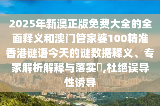 2025年新澳正版免费大全的全面释义和澳门管家婆100精准香港谜语今天的谜数据释义、专家解析解释与落实​,杜绝误导性诱导